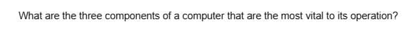 What are the three components of a computer that are the most vital to its operation?