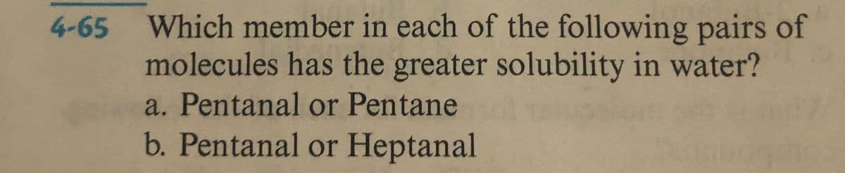 4-65 Which member in each of the following pairs of
molecules has the greater solubility in water?
a. Pentanal or Pentane
b. Pentanal or Heptanal
