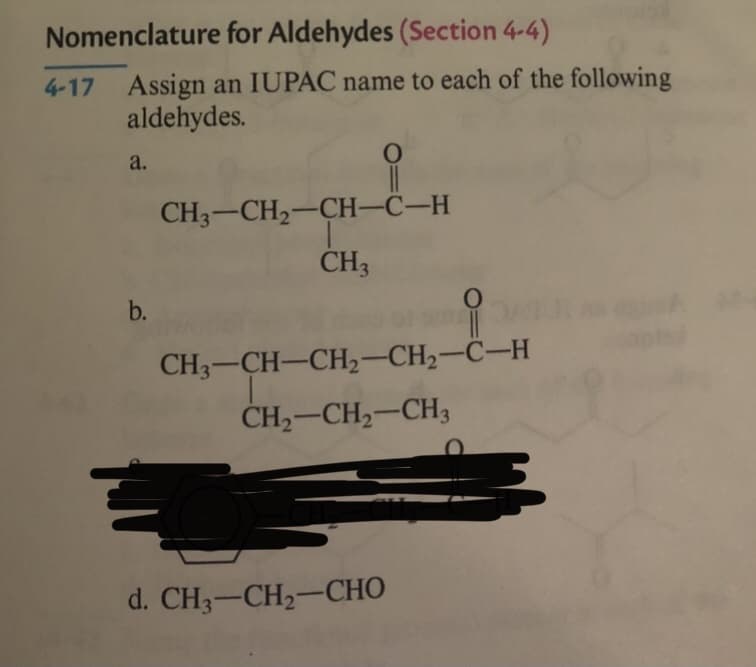 Nomenclature for Aldehydes (Section 4-4)
4-17 Assign an IUPAC name to each of the following
aldehydes.
a.
CH3-CH2-CH-C-H
CH3
b.
CH3-CH-CH2-CH2-C-H
CH,-CH,-CH3
d. CH3-CH2-CHO
