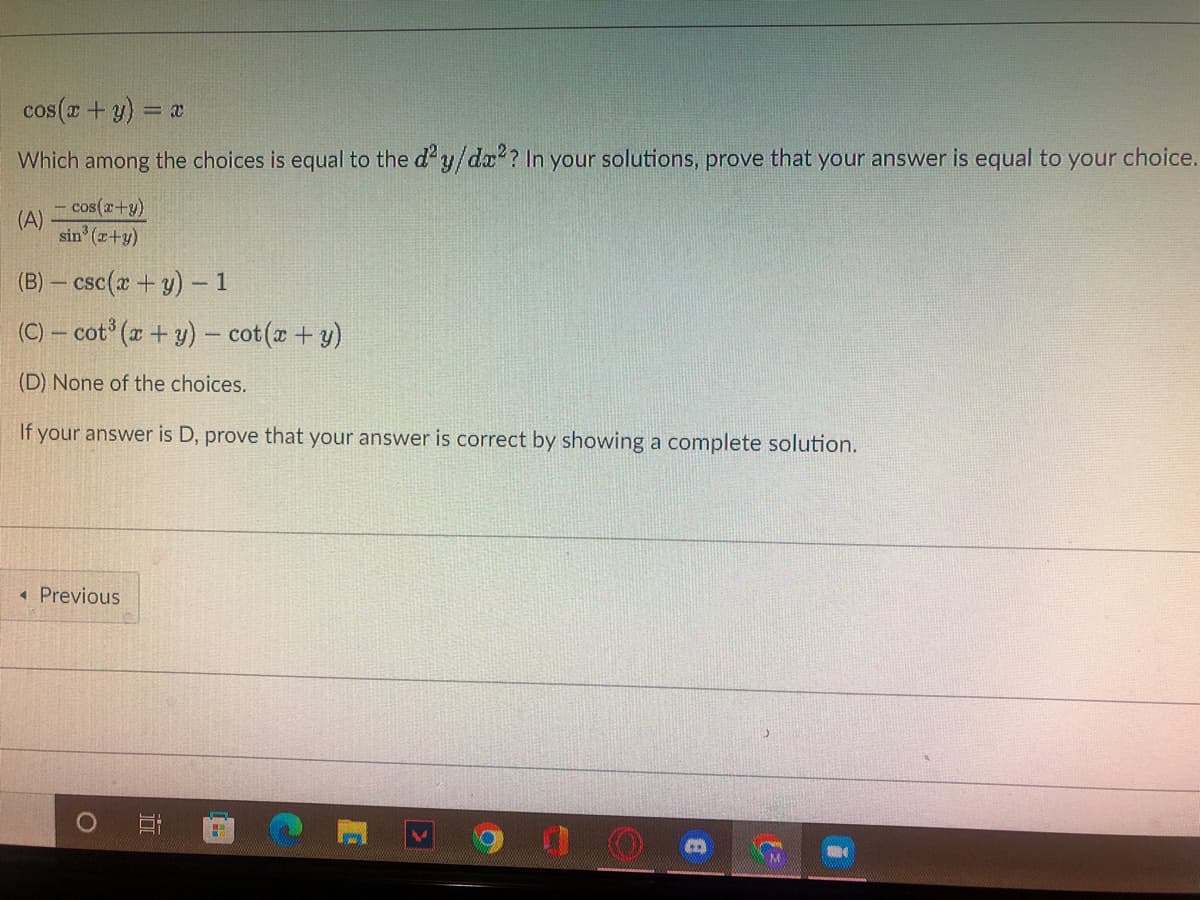 cos ( + y) = x
Which among the choices is equal to the d'y/dx? In your solutions, prove that your answer is equal to your choice.
- cos(r+y)
(A)
sin (z+y)
(B) – csc(a + y) -1
(C) – cot ( + y) – cot(x+ y)
(D) None of the choices.
If your answer is D, prove that your answer is correct by showing a complete solution.
* Previous
近
