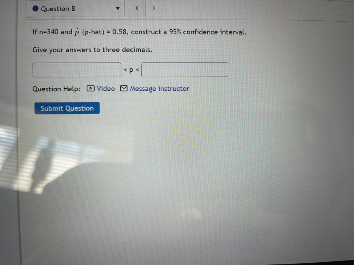 Question 8
<
If n=340 and p (p-hat) = 0.58, construct a 95% confidence interval.
Give your answers to three decimals.
Submit Question
>
< p <
Question Help: Video Message instructor