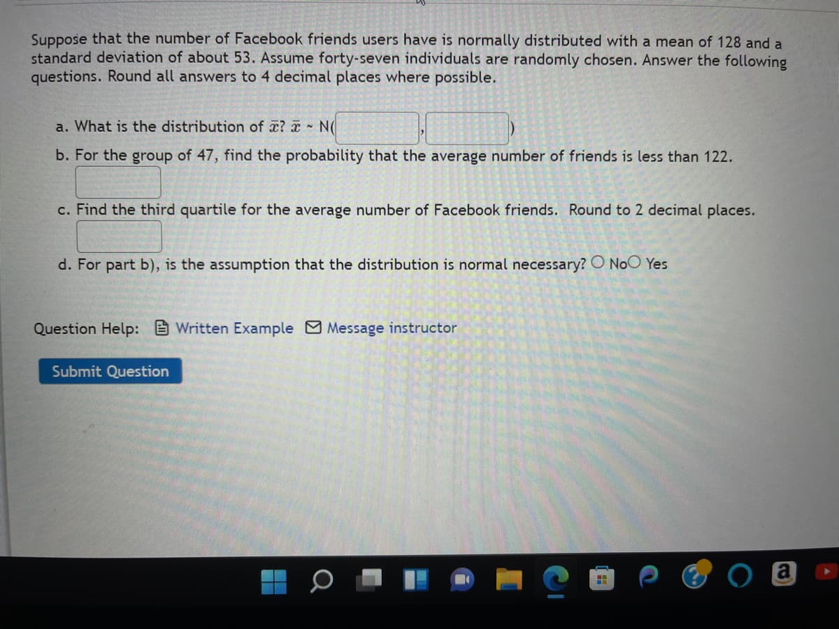 Suppose that the number of Facebook friends users have is normally distributed with a mean of 128 and a
standard deviation of about 53. Assume forty-seven individuals are randomly chosen. Answer the following
questions. Round all answers to 4 decimal places where possible.
a. What is the distribution of ? - N(
b. For the group of 47, find the probability that the average number of friends is less than 122.
c. Find the third quartile for the average number of Facebook friends. Round to 2 decimal places.
d. For part b), is the assumption that the distribution is normal necessary? O No Yes
Question Help: Written Example Message instructor
Submit Question