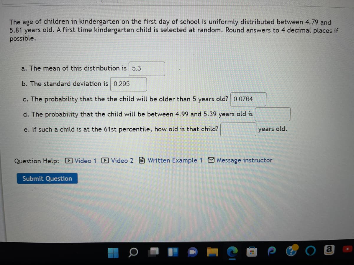 The age of children in kindergarten on the first day of school is uniformly distributed between 4.79 and
5.81 years old. A first time kindergarten child is selected at random. Round answers to 4 decimal places if
possible.
a. The mean of this distribution is 5.3
b. The standard deviation is 0.295
c. The probability that the the child will be older than 5 years old? 0.0764
d. The probability that the child will be between 4.99 and 5.39 years old is
e. If such a child is at the 61st percentile, how old is that child?
Question Help: Video 1 Video 2 Written Example 1 Message instructor
Submit Question
Q
years old.
HH