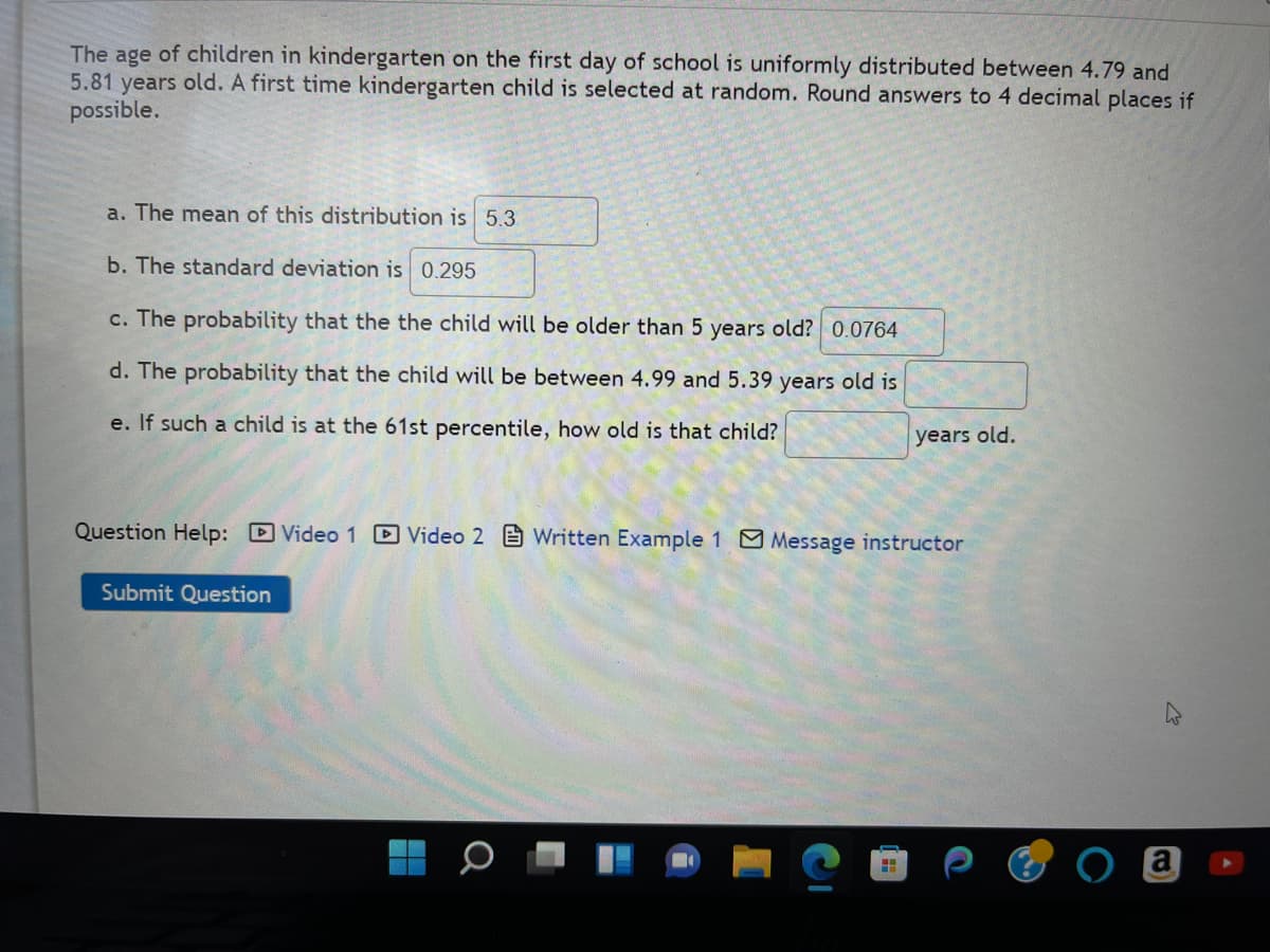 The age of children in kindergarten on the first day of school is uniformly distributed between 4.79 and
5.81 years old. A first time kindergarten child is selected at random. Round answers to 4 decimal places if
possible.
a. The mean of this distribution is 5.3
b. The standard deviation is 0.295
c. The probability that the the child will be older than 5 years old? 0.0764
d. The probability that the child will be between 4.99 and 5.39 years old is
e. If such a child is at the 61st percentile, how old is that child?
Question Help: Video 1 Video 2 Written Example 1 Message instructor
Submit Question
years old.
H