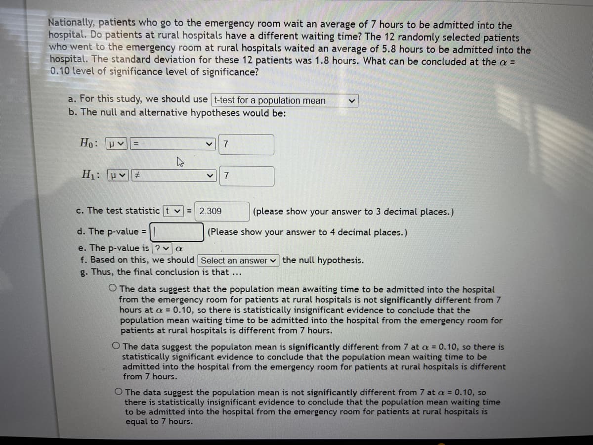 Nationally, patients who go to the emergency room wait an average of 7 hours to be admitted into the
hospital. Do patients at rural hospitals have a different waiting time? The 12 randomly selected patients
who went to the emergency room at rural hospitals waited an average of 5.8 hours to be admitted into the
hospital. The standard deviation for these 12 patients was 1.8 hours. What can be concluded at the a =
0.10 level of significance level of significance?
a. For this study, we should use t-test for a population mean
b. The null and alternative hypotheses would be:
Ho: μν =
H₁: μ♡ #
v 7
V 7
c. The test statistic t = 2.309
d. The p-value =
e. The p-value is ? a
f. Based on this, we should
g. Thus, the final conclusion is that ...
V
(please show your answer to 3 decimal places.)
(Please show your answer to 4 decimal places.)
Select an answer the null hypothesis.
O The data suggest that the population mean awaiting time to be admitted into the hospital
from the emergency room for patients at rural hospitals is not significantly different from 7
hours at a = 0.10, so there is statistically insignificant evidence to conclude that the
population mean waiting time to be admitted into the hospital from the emergency room for
patients at rural hospitals is different from 7 hours.
O The data suggest the populaton mean is significantly different from 7 at a = 0.10, so there is
statistically significant evidence to conclude that the population mean waiting time to be
admitted into the hospital from the emergency room for patients at rural hospitals is different
from 7 hours.
O The data suggest the population mean is not significantly different from 7 at a = 0.10, so
there is statistically insignificant evidence to conclude that the population mean waiting time
to be admitted into the hospital from the emergency room for patients at rural hospitals is
equal to 7 hours.