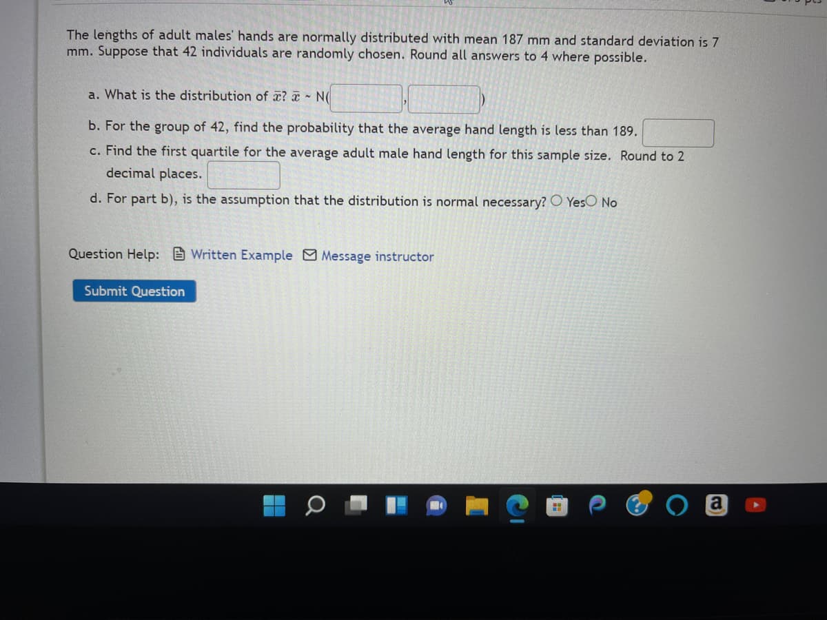 The lengths of adult males' hands are normally distributed with mean 187 mm and standard deviation is 7
mm. Suppose that 42 individuals are randomly chosen. Round all answers to 4 where possible.
a. What is the distribution of ? NO
b. For the group of 42, find the probability that the average hand length is less than 189.
c. Find the first quartile for the average adult male hand length for this sample size. Round to 2
decimal places.
d. For part b), is the assumption that the distribution is normal necessary? Yes No
Question Help: Written Example Message instructor
Submit Question
H
a