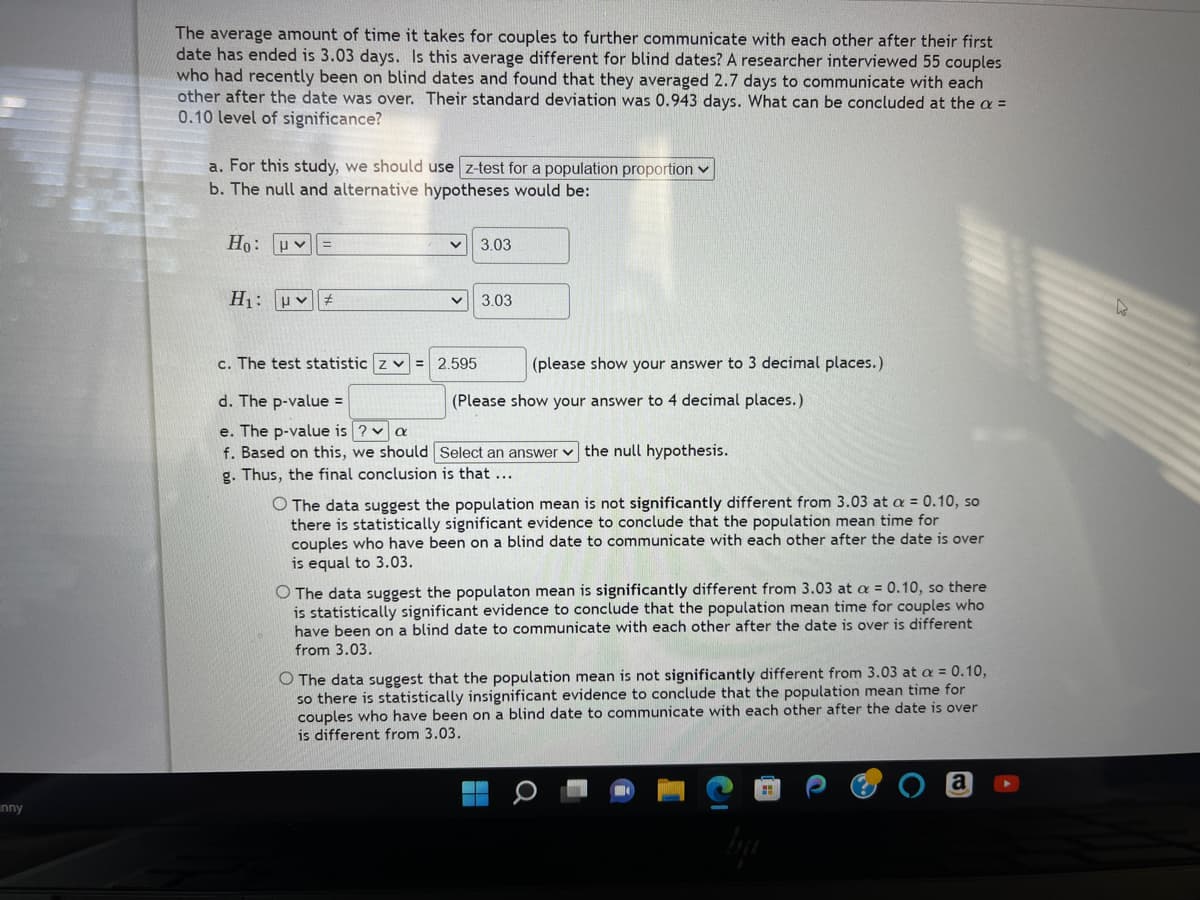 inny
The average amount of time it takes for couples to further communicate with each other after their first
date has ended is 3.03 days. Is this average different for blind dates? A researcher interviewed 55 couples
who had recently been on blind dates and found that they averaged 2.7 days to communicate with each
other after the date was over. Their standard deviation was 0.943 days. What can be concluded at the a =
0.10 level of significance?
a. For this study, we should use z-test for a population proportion
b. The null and alternative hypotheses would be:
Ho: Uv
=
H₁: #
3.03
3.03
c. The test statistic z = 2.595
d. The p-value=
e. The p-value is ? a
f. Based on this, we should Select an answer the null hypothesis.
g. Thus, the final conclusion is that ...
(please show your answer to 3 decimal places.)
(Please show your answer to 4 decimal places.)
O The data suggest the population mean is not significantly different from 3.03 at a = 0.10, so
there is statistically significant evidence to conclude that the population mean time for
couples who have been on a blind date to communicate with each other after the date is over
is equal to 3.03.
O The data suggest the populaton mean is significantly different from 3.03 at a = 0.10, so there
is statistically significant evidence to conclude that the population mean time for couples who
have been on a blind date to communicate with each other after the date is over is different
from 3.03.
O The data suggest that the population mean is not significantly different from 3.03 at a = 0.10,
so there is statistically insignificant evidence to conclude that the population mean time for
couples who have been on a blind date to communicate with each other after the date is over
is different from 3.03.
a
L