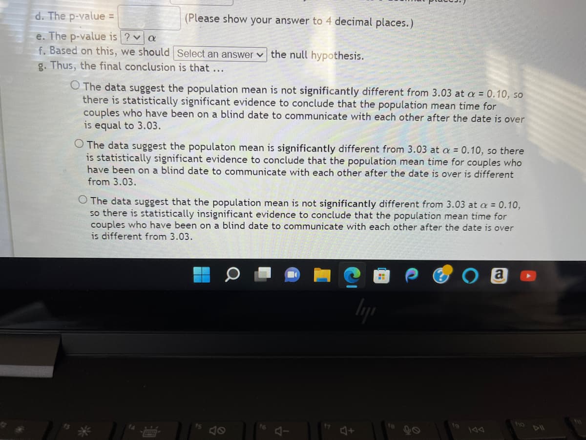 d. The p-value =
e. The p-value is ? a
f. Based on this, we should Select an answer the null hypothesis.
g. Thus, the final conclusion is that ...
(Please show your answer to 4 decimal places.)
O The data suggest the population mean is not significantly different from 3.03 at a = 0.10, so
there is statistically significant evidence to conclude that the population mean time for
couples who have been on a blind date to communicate with each other after the date is over
is equal to 3.03.
O The data suggest the populaton mean is significantly different from 3.03 at a = 0.10, so there
is statistically significant evidence to conclude that the population mean time for couples who
have been on a blind date to communicate with each other after the date is over is different
from 3.03.
O The data suggest that the population mean is not significantly different from 3.03 at a = 0.10,
so there is statistically insignificant evidence to conclude that the population mean time for
couples who have been or blind date communicate with each other after the date is over
is different from 3.03.
fs
f6
17
a
ho