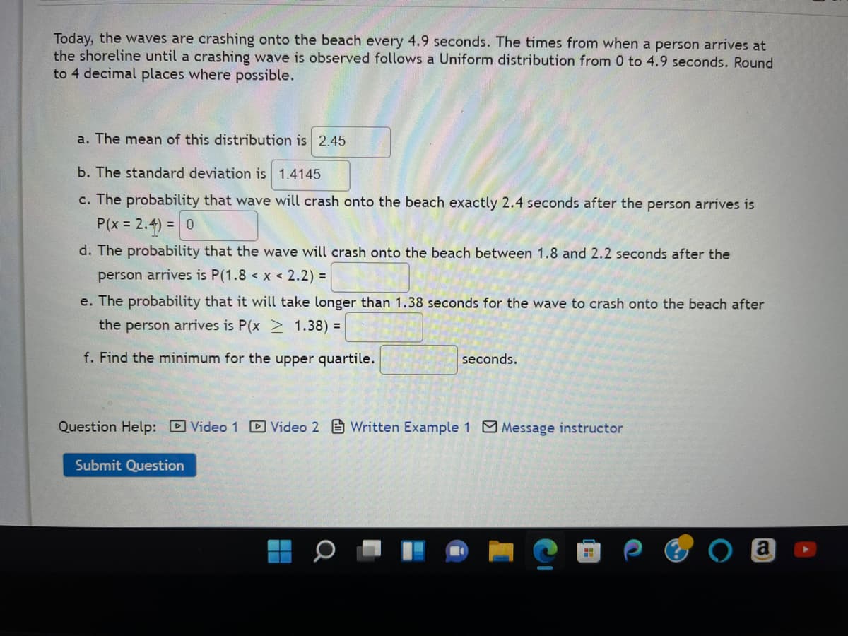 Today, the waves are crashing onto the beach every 4.9 seconds. The times from when a person arrives at
the shoreline until a crashing wave is observed follows a Uniform distribution from 0 to 4.9 seconds. Round
to 4 decimal places where possible.
a. The mean of this distribution is 2.45
b. The standard deviation is 1.4145
c. The probability that wave will crash onto the beach exactly 2.4 seconds after the person arrives is
P(x = 2.4) = 0
d. The probability that the wave will crash onto the beach between 1.8 and 2.2 seconds after the
person arrives is P(1.8 < x < 2.2) =
e. The probability that it will take longer than 1.38 seconds for the wave to crash onto the beach after
the person arrives is P(x > 1.38) =
f. Find the minimum for the upper quartile.
seconds.
Question Help: Video 1 Video 2 Written Example 1 Message instructor
Submit Question
H