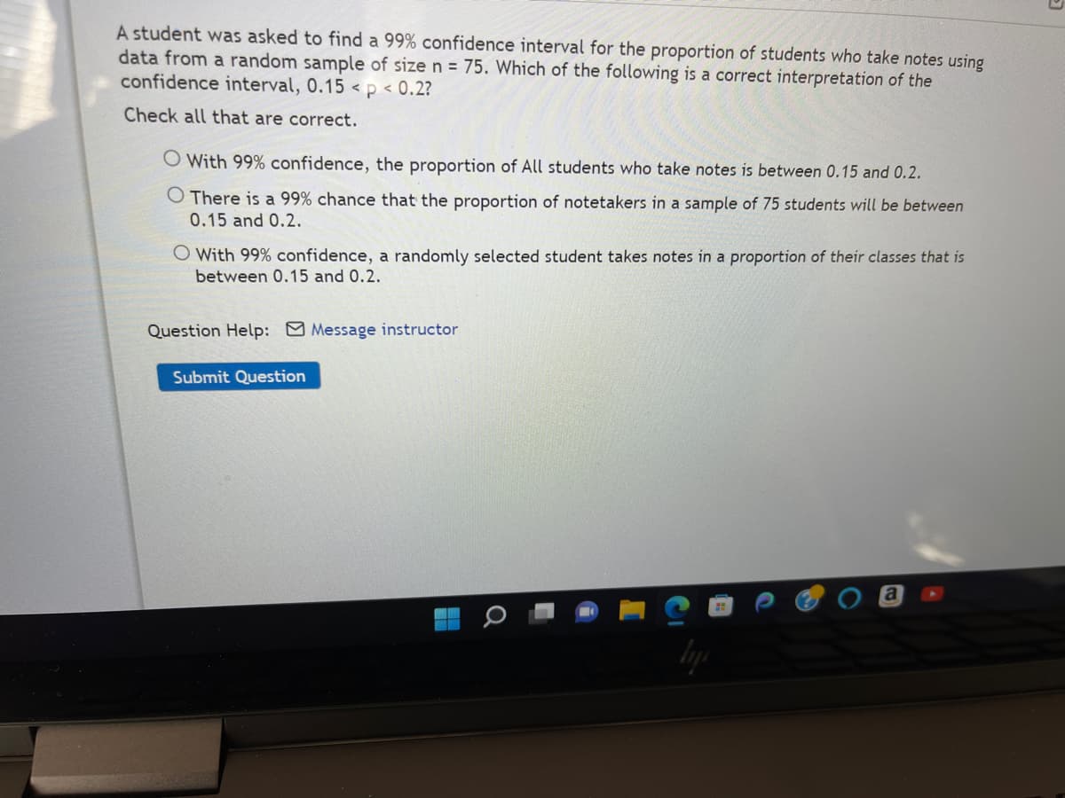 A student was asked to find a 99% confidence interval for the proportion of students who take notes using
data from a random sample of size n = 75. Which of the following is a correct interpretation of the
confidence interval, 0.15 < p < 0.2?
Check all that are correct.
O With 99% confidence, the proportion of All students who take notes is between 0.15 and 0.2.
O There is a 99% chance that the proportion of notetakers in a sample of 75 students will be between
0.15 and 0.2.
O With 99% confidence, a randomly selected student takes notes in a proportion of their classes that is
between 0.15 and 0.2.
Question Help: Message instructor
Submit Question
H
Q
a