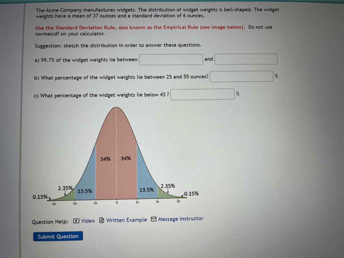 The Acme Company manufactures widgets. The distribution of widget weights is bell-shaped. The widget
weights have a mean of 37 ounces and a standard deviation of 6 ounces.
Use the Standard Deviation Rule, also known as the Empirical Rule (see image below). Do not use
normalcdf on your calculator.
Suggestion: sketch the distribution in order to answer these questions.
a) 99.7% of the widget weights lie between
b) What percentage of the widget weights lie between 25 and 55 ounces?
c) What percentage of the widget weights lie below 43 ?
0.15%
-3s
2.35%
-25
13.5%
34% 34%
Submit Question
1s
13.5%
2s
2.35%
35
0.15%
Question Help: Video Written Example Message instructor
and
%
%