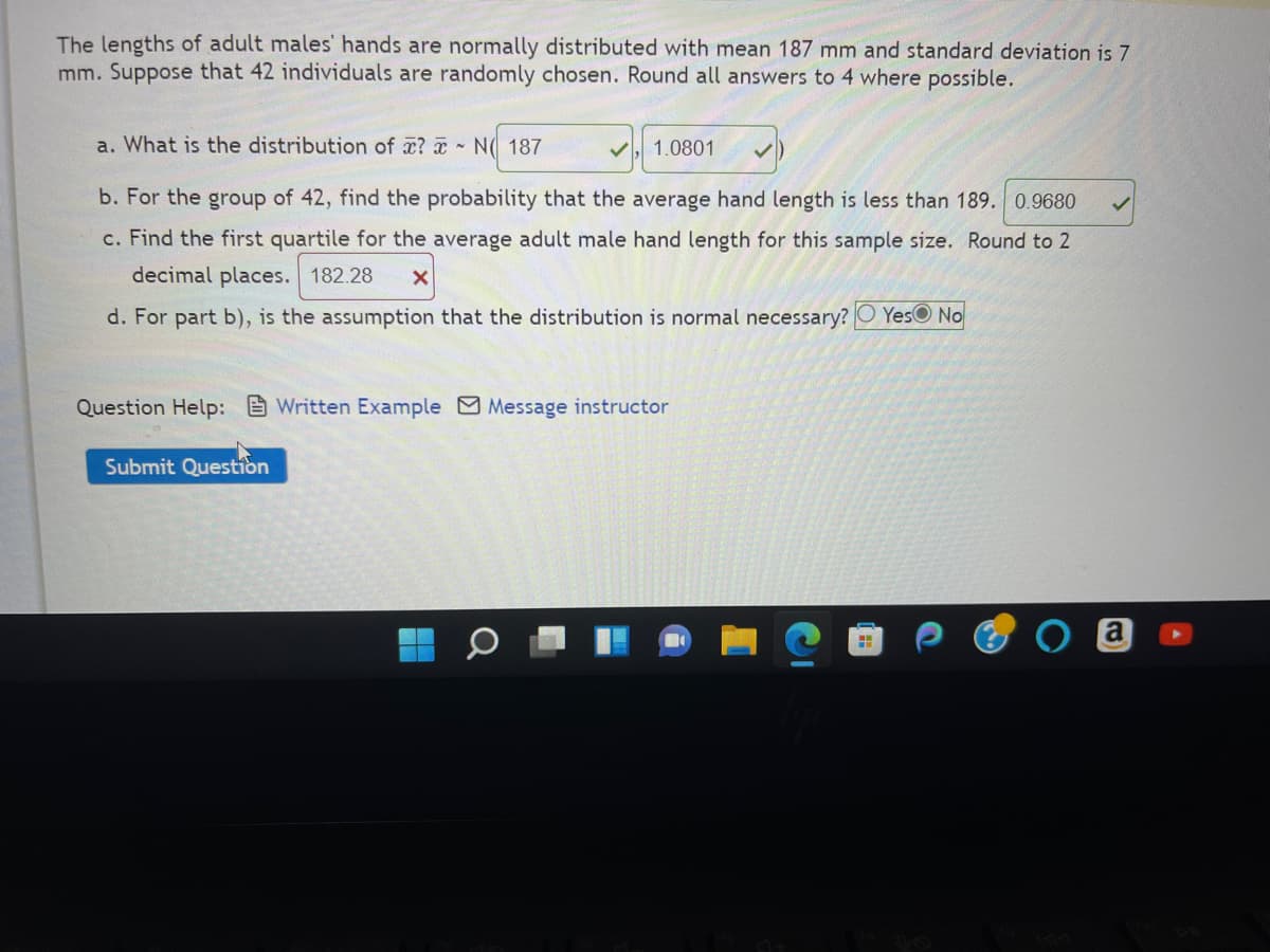 The lengths of adult males' hands are normally distributed with mean 187 mm and standard deviation is 7
mm. Suppose that 42 individuals are randomly chosen. Round all answers to 4 where possible.
a. What is the distribution of ? N 187
b. For the group of 42, find the probability that the average hand length is less than 189. 0.9680
c. Find the first quartile for the average adult male hand length for this sample size. Round to 2
decimal places. 182.28 X
d. For part b), is the assumption that the distribution is normal necessary? Yes No
Submit Question
✓
Question Help: Written Example Message instructor
0
1.0801
H