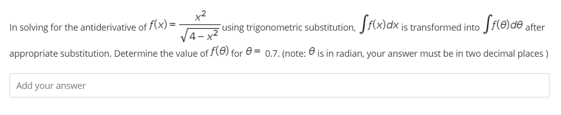 x2
using trigonometric substitution, Jf(x)dx is transformed into
In solving for the antiderivative of f(x) =
after
appropriate substitution. Determine the value of (8) for 0 = 0.7. (note: 0 is in radian, your answer must be in two decimal places )
Add your answer
