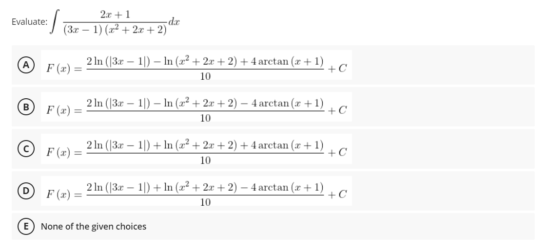 2.x + 1
-d.x
(3х — 1) (г2 + 2х + 2)
Evaluate:
2 In (|3x – 1|) – In (x² + 2x + 2) +4 arctan (x + 1)
+C
А
F (x)
10
2 In (|3x – 1|) – In (x² + 2x + 2) – 4 arctan (x + 1)
+C
В
F (x) =
10
F (x) =
2 In (|3x – 1|) + ln (x² + 2x + 2) + 4 arctan (x +1)
+C
10
2 In (|3x – 1|) + In (x2 + 2x + 2) – 4 arctan (x + 1)
+C
D
F (x) =
10
None of the given choices
