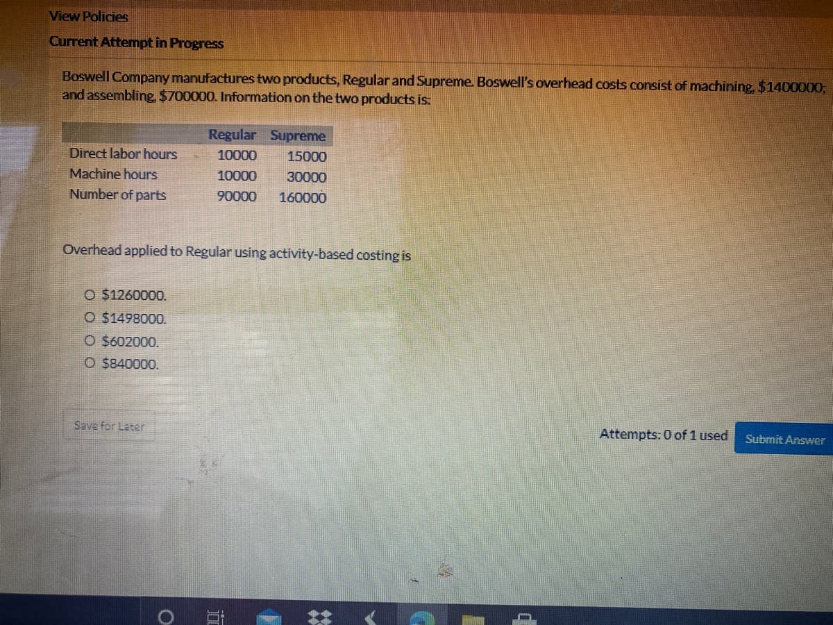 View Policies
Current Attempt in Progress
Boswell Company manufactures two products, Regular and Supreme. Boswell's overhead costs consist of machining, $1400000;
and assembling, $700000. Information on the two products is:
Regular Supreme
Direct labor hours
10000
15000
Machine hours
10000
30000
Number of parts
90000
160000
Overhead applied to Regular using activity-based costing is
O $1260000.
O $1498000.
O $602000.
O $840000.
Save for Later
Attempts: 0 of 1 used
Submit Answer
