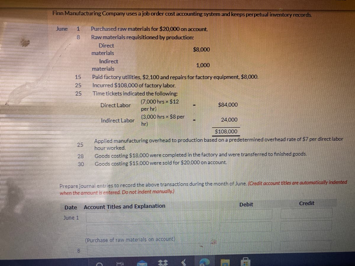 Finn Manufacturing Comparny uses a job order cost accounting system and keeps perpetual inventory records.
June
1
Purchased raw materials for $20,000 on account
8.
Raw materials requisitioned by production:
Direct
$8,000
materials
Indirect
1,000
materials
Paid factory utilities, $2,100 and repairs for factory equipment, $8,000.
Incurred $108,000 of factory labor.
Time tickets indicated the following:
15
25
25
(7,000 hrs x $12
per hr)
Direct Labor
$84,000
(3,000 hrs x $8 per
hr)
Indirect Labor
24,000
$108,000
Applied manufacturing overhead to production based on a predetermined overhead rate of $7 per direct labor
hour worked.
25
Goods costing $18,000 were completed in the factory and were transferred to finished goods.
Goods costing $15.000 were sold for $20.000 on account.
28
30
Prepare journal entries to record the above transactions during the month of June. (Credit account titles are automatically indented
when the amount is entered. Do not indent manually.)
Debit
Credit
Date
Account Titles and Explanation
June 1
(Purchase of raw materials on account)
8.
