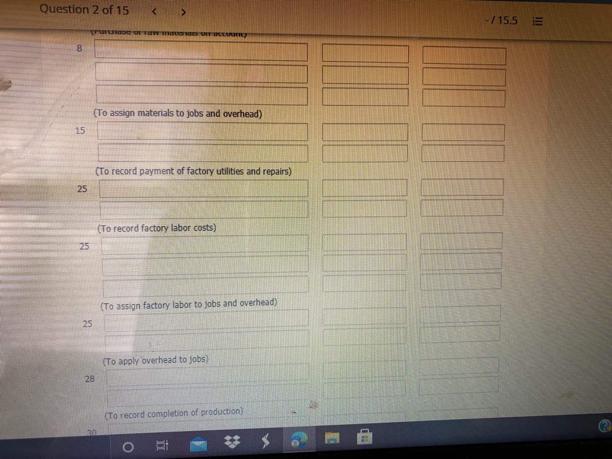 Question 2 of 15
-/15.5
8.
(To assign materials to jobs and overhead)
15
(To record payment of factory utilities and repairs)
25
(To record factory labor costs)
25
(To assign factory labor to jobs and overhead)
25
(To apply overhead to jobs)
28
(To record completion of production)
