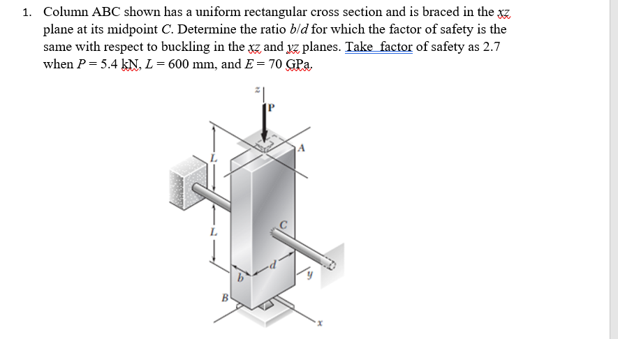 1. Column ABC shown has a uniform rectangular cross section and is braced in the xz
plane at its midpoint C. Determine the ratio b/d for which the factor of safety is the
same with respect to buckling in the xz and yz planes. Take factor of safety as 2.7
when P = 5.4 kN, L = 600 mm, and E = 70 GPa.
L