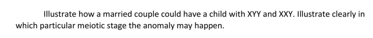 Illustrate how a married couple could have a child with XYY and XXY. Illustrate clearly in
which particular meiotic stage the anomaly may happen.
