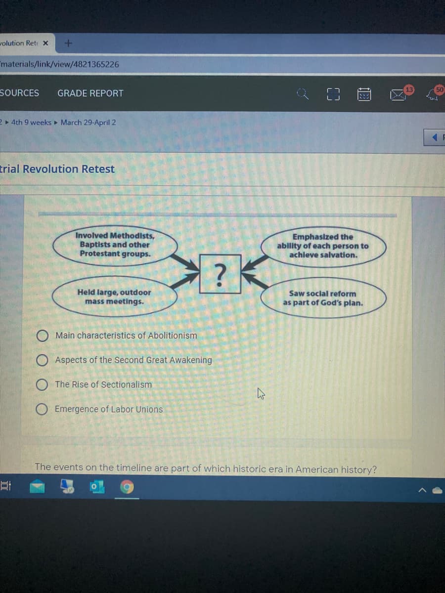 volution Rete x
materials/link/view/4821365226
SOURCES
GRADE REPORT
2 » 4th 9 weeks March 29-April 2
trial Revolution Retest
Involved Methodists,
Baptists and other
Protestant groups.
Emphasized the
ability of each person to
achieve salvation.
Held large, outdoor
mass meetings.
Saw social reform
as part of God's plan.
Main characteristics of Abolitionism
Aspects of the Second Great Awakening
The Rise of Sectionalism
Emergence of Labor Unions
The events on the timeline are part of which historic era in American history?
O O
