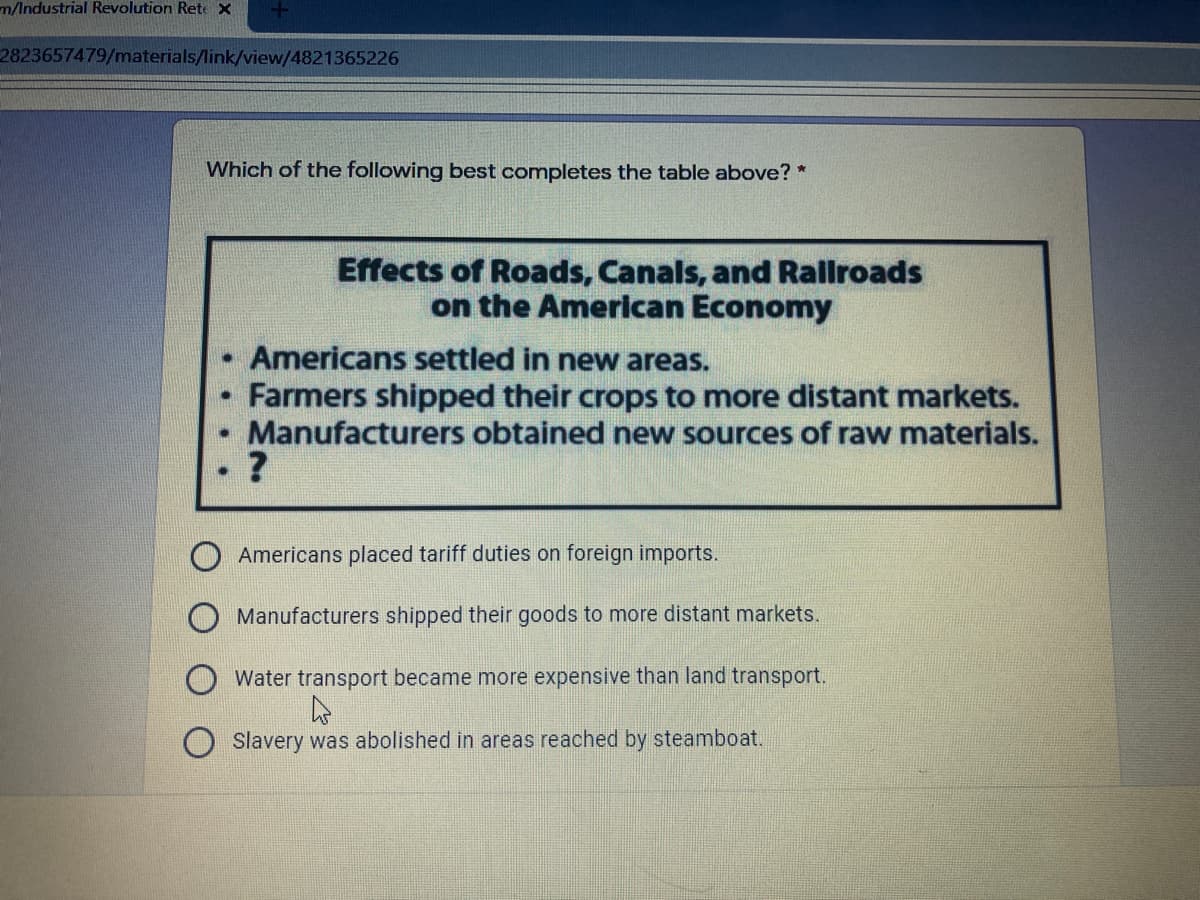 m/Industrial Revolution Rete X
2823657479/materials/link/view/4821365226
Which of the following best completes the table above? *
Effects of Roads, Canals, and Rallroads
on the American Economy
Americans settled in new areas.
Farmers shipped their crops to more distant markets.
Manufacturers obtained new sources of raw materials.
Americans placed tariff duties on foreign imports.
Manufacturers shipped their goods to more distant markets.
Water transport became more expensive than land transport.
Slavery was abolished in areas reached by steamboat.
