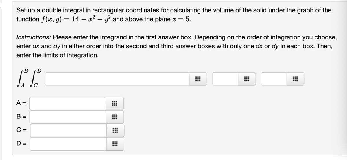 Set up a double integral in rectangular coordinates for calculating the volume of the solid under the graph of the
function f(x, y) = 14 – x2 – y and above the plane z =
= 5.
Instructions: Please enter the integrand in the first answer box. Depending on the order of integration you choose,
enter dx and dy in either order into the second and third answer boxes with only one dx or dy in each box. Then,
enter the limits of integration.
B
...
A =
B =
C =
D =
