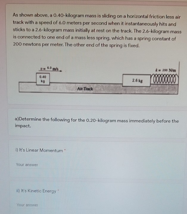 As shown above, a 0.40-kilogram mass is sliding on a horizontal friction less air
track with a speed of 6.0 meters per second when it instantaneously hits and
sticks to a 2.6-kilogram mass initially at rest on the track. The 2.6-kilogram mass
is connected to one end of a mass less spring, which has a spring constant of
200 newtons per meter. The other end of the spring is fixed.
k- 200 N/m
0.40
2.6 kg
kg
Air Track
a)Determine the following for the 0.20-kilogram mass immediately before the
impact.
i) It's Linear Momentum
Your answer
i) It's Kinetic Energy
Your answer
