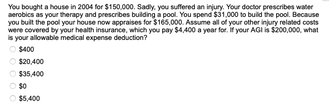 You bought a house in 2004 for $150,000. Sadly, you suffered an injury. Your doctor prescribes water
aerobics as your therapy and prescribes building a pool. You spend $31,000 to build the pool. Because
you built the pool your house now appraises for $165,000. Assume all of your other injury related costs
were covered by your health insurance, which you pay $4,400 a year for. If your AGI is $200,000, what
is your allowable medical expense deduction?
○ $400
00
$20,400
$35,400
$0
$5,400