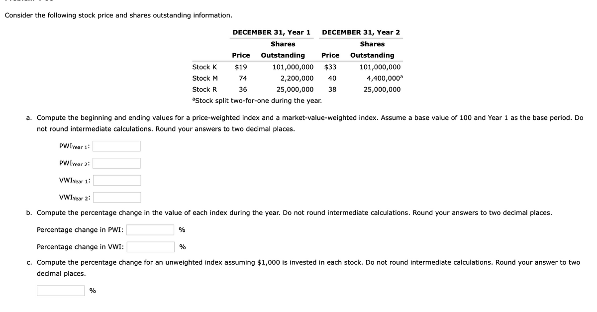 Consider the following stock price and shares outstanding information.
%
%
%
DECEMBER 31, Year 1
Shares
Outstanding
101,000,000 $33
2,200,000 40
25,000,000 38
DECEMBER 31, Year 2
Shares
Price Outstanding
Price
$19
74
36
a. Compute the beginning and ending values for a price-weighted index and a market-value-weighted index. Assume a base value of 100 and Year 1 as the base period. Do
not round intermediate calculations. Round your answers to two decimal places.
PWIYear 1:
PWIYear 2:
VWIyear 1:
VWIyear 2:
b. Compute the percentage change in the value of each index during the year. Do not round intermediate calculations. Round your answers to two decimal places.
Percentage change in PWI:
Percentage change in VWI:
c. Compute the percentage change for an unweighted index assuming $1,000 is invested in each stock. Do not round intermediate calculations. Round your answer to two
decimal places.
Stock K
Stock M
Stock R
aStock split two-for-one during the year.
101,000,000
4,400,000a
25,000,000