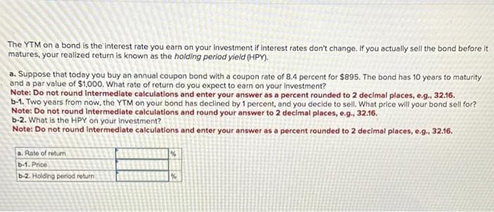 The YTM on a bond is the interest rate you earn on your investment if interest rates don't change. If you actually sell the bond before it
matures, your realized return is known as the holding period yield (HPY).
a. Suppose that today you buy an annual coupon bond with a coupon rate of 8.4 percent for $895. The bond has 10 years to maturity
and a par value of $1,000. What rate of return do you expect to earn on your investment?
Note: Do not round Intermediate calculations and enter your answer as a percent rounded to 2 decimal places, e.g., 32.16.
b-1. Two years from now, the YTM on your bond has declined by 1 percent, and you decide to sell. What price will your bond sell for?
Note: Do not round Intermediate calculations and round your answer to 2 decimal places, e.g., 32.16.
b-2. What is the HPY on your investment?
Note: Do not round Intermediate calculations and enter your answer as a percent rounded to 2 decimal places, e.g., 32.16.
a. Rate of return
b-1. Price
b-2. Holding period return
%
%