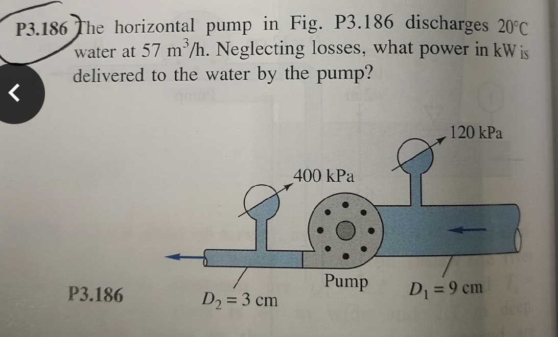 P3.186 The horizontal pump in Fig. P3.186 discharges 20°C.
water at 57 m /h. Neglecting losses, what power in kW is
delivered to the water by the pump?
120 kPa
400 kPa
Pump
P3.186
D = 9 cm
D2 = 3 cm
