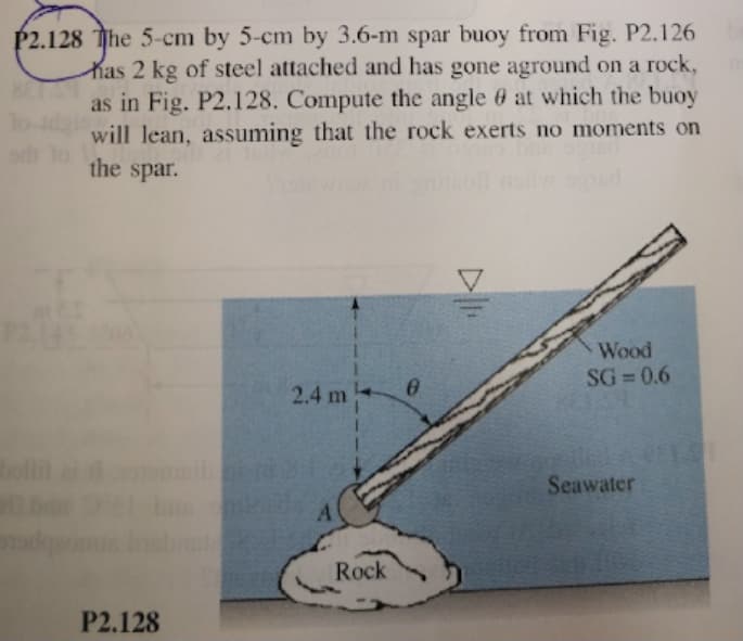 P2.128 The 5-cm by 5-cm by 3.6-m spar buoy from Fig. P2.126
has 2 kg of steel attached and has gone aground on a rock,
as in Fig. P2.128. Compute the angle 6 at which the buoy
will lean, assuming that the rock exerts no moments on
the spar.
now. d
WOod
SG = 0.6
2.4 m
bll
Seawater
Rock
P2.128
