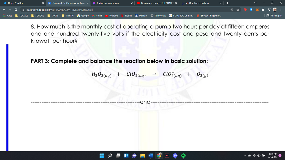 Home / Twitter
A Classwork for Chemistry for Engir x
A J-Maye messaged you
Rex orange county - THE SHADE X
My Questions | bartleby
+
i classroom.google.com/u/2/w/NDU2MTMyMzk4Mzcz/t/all
| Apps
SOCIALS
SCHOOL
SHOPS
CRYPTO
G Google M Gmail
YouTube
Netflix
O MyFlixer
Pomofocus
0 BDO | BDO Uniban..
Shopee Philippines..
E Reading list
8. How much is the monthly cost of operating a pump two hours per day at fifteen amperes
and one hundred twenty-five volts if the electricity cost one peso and twenty cents per
kilowatt per hour?
PART 3: Complete and balance the reaction below in basic solution:
H,O2(aq) + Cl02(aq)
clOzaq) + 02(9)
--end--
6:08 PM
2/4/2022
