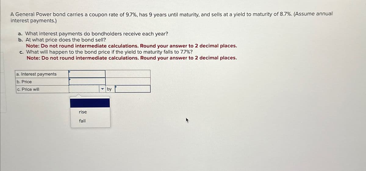 A General Power bond carries a coupon rate of 9.7%, has 9 years until maturity, and sells at a yield to maturity of 8.7%. (Assume annual
interest payments.)
a. What interest payments do bondholders receive each year?
b. At what price does the bond sell?
Note: Do not round intermediate calculations. Round your answer to 2 decimal places.
c. What will happen to the bond price if the yield to maturity falls to 7.7%?
Note: Do not round intermediate calculations. Round your answer to 2 decimal places.
a. Interest payments
b. Price
c. Price will
by
rise
fall