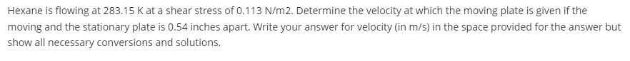 Hexane is flowing at 283.15 K at a shear stress of 0.113 N/m2. Determine the velocity at which the moving plate is given if the
moving and the stationary plate is 0.54 inches apart. Write your answer for velocity (in m/s) in the space provided for the answer but
show all necessary conversions and solutions.
