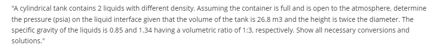 "A cylindrical tank contains 2 liquids with different density. Assuming the container is full and is open to the atmosphere, determine
the pressure (psia) on the liquid interface given that the volume of the tank is 26.8 m3 and the height is twice the diameter. The
specific gravity of the liquids is 0.85 and 1.34 having a volumetric ratio of 1:3, respectively. Show all necessary conversions and
solutions."
