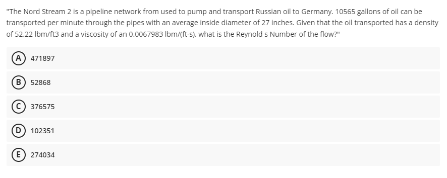 "The Nord Stream 2 is a pipeline network from used to pump and transport Russian oil to Germany. 10565 gallons of oil can be
transported per minute through the pipes with an average inside diameter of 27 inches. Given that the oil transported has a density
of 52.22 Ibm/ft3 and a viscosity of an 0.0067983 Ibm/(ft-s), what is the Reynolds Number of the flow?"
(A) 471897
B) 52868
c) 376575
D 102351
E) 274034
