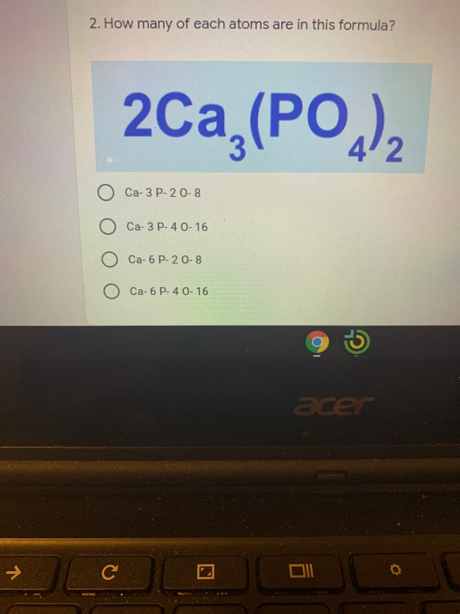 2. How many of each atoms are in this formula?
2Ca,(PO,),
Са-3 Р-2 0-8
Ca- 3 P- 4 0- 16
Ca- 6 P- 2 0- 8
Ca- 6 P- 4 0- 16
acer
