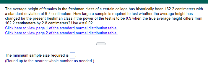 The average height of females in the freshman class of a certain college has historically been 162.2 centimeters with
a standard deviation of 6.7 centimeters. How large a sample is required to test whether the average height has
changed for the present freshman class if the power of the test is to be 0.9 when the true average height differs from
162.2 centimeters by 2.8 centimeters? Use a = 0.02.
Click here to view page 1 of the standard normal distribution table.
Click here to view page 2 of the standard normal distribution table.
The minimum sample size required is ☐
(Round up to the nearest whole number as needed.)