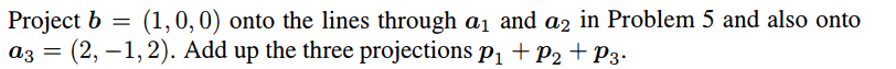 Project b = (1,0,0) onto the lines through a₁ and a2 in Problem 5 and also onto
=
a3 (2,1,2). Add up the three projections P₁ + P₂ + P3.