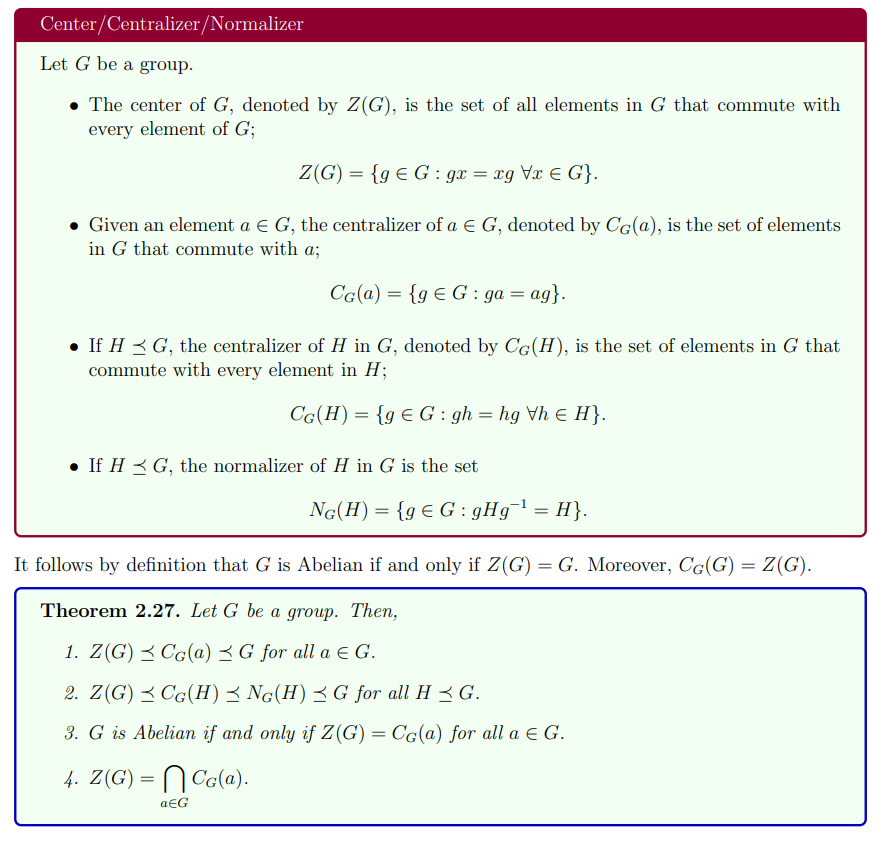 Center/Centralizer/Normalizer
Let G be a group.
• The center of G, denoted by Z(G), is the set of all elements in G that commute with
every element of G;
Z(G) = {g E G : gx = xg Vx € G}.
• Given an element a E G, the centralizer of a E G, denoted by CG(@), is the set of elements
in G that commute with a;
Cg(a) = {g € G : ga = ag}.
• If H 3 G, the centralizer of H in G, denoted by CG(H), is the set of elements in G that
commute with every element in H;
CG(H)= {g € G : gh = hg Vh E H}.
• If H < G, the normalizer of H in G is the set
NG(H)= {gE G : gHg = H}.
It follows by definition that G is Abelian if and only if Z(G) = G. Moreover, CG(G) = Z(G).
Theorem 2.27. Let G be a group. Then,
1. Z(G) < Cg(a) < G for all a E G.
2. Z(G) 3 CG(H)< Ng(H)<G for all H 3 G.
3. G is Abelian if and only if Z(G) = Cg(a) for all a E G.
4. Z(G) =
N Cala).
aEG
