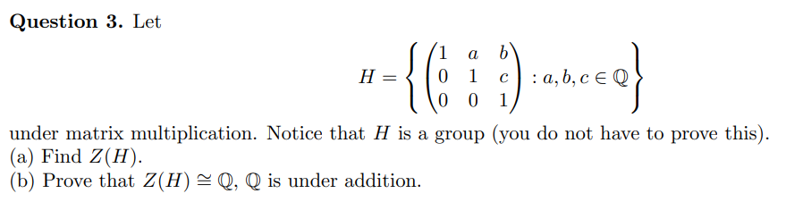 Question 3. Let
b
0 1
0 0
1
a
H =
c) : a, b, c e Q
1
under matrix multiplication. Notice that H is a group (you do not have to prove this).
(a) Find Z(H).
(b) Prove that Z(H)=Q, Q is under addition.
