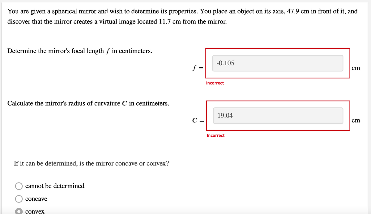 You are given a spherical mirror and wish to determine its properties. You place an object on its axis, 47.9 cm in front of it, and
discover that the mirror creates a virtual image located 11.7 cm from the mirror.
Determine the mirror's focal length ƒ in centimeters.
Calculate the mirror's radius of curvature C in centimeters.
If it can be determined, is the mirror concave or convex?
cannot be determined
concave
convex
f =
=
C =
-0.105
Incorrect
19.04
Incorrect
cm
cm