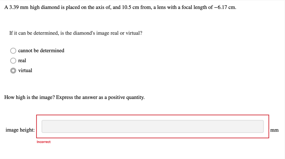 A 3.39 mm high diamond is placed on the axis of, and 10.5 cm from, a lens with a focal length of -6.17 cm.
If it can be determined, is the diamond's image real or virtual?
cannot be determined
real
virtual
How high is the image? Express the answer as a positive quantity.
image height:
Incorrect
mm