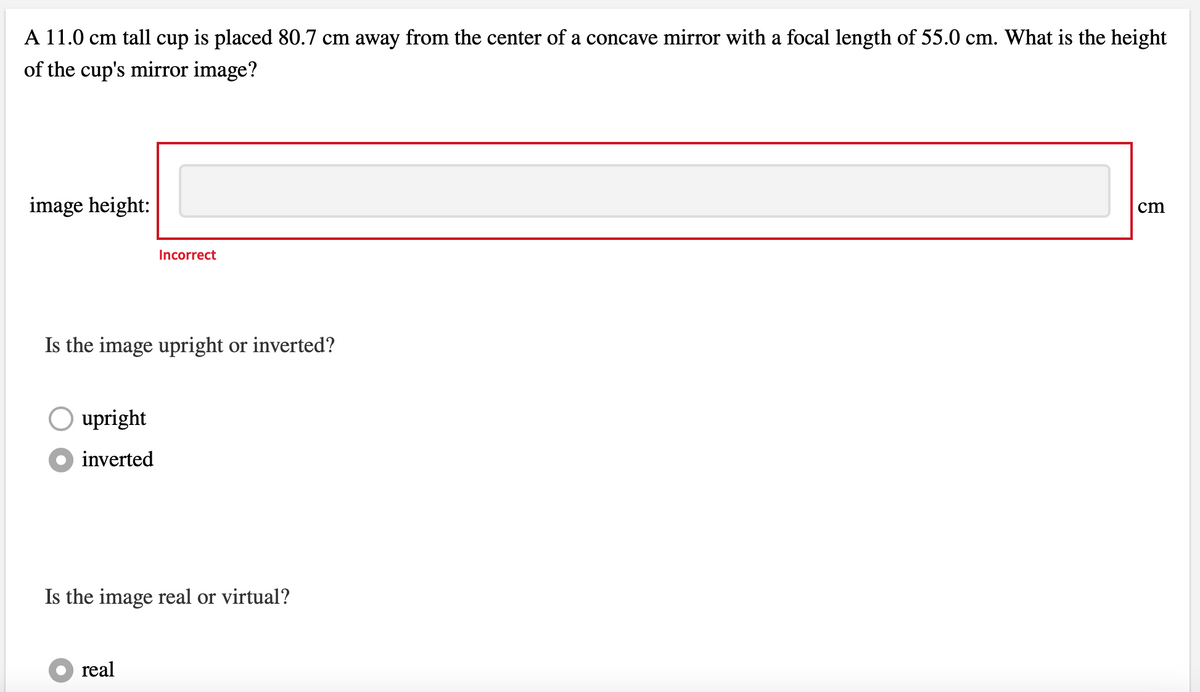 A 11.0 cm tall cup is placed 80.7 cm away from the center of a concave mirror with a focal length of 55.0 cm. What is the height
of the cup's mirror image?
image height:
Is the image upright or inverted?
upright
inverted
Incorrect
Is the image real or virtual?
●real
cm