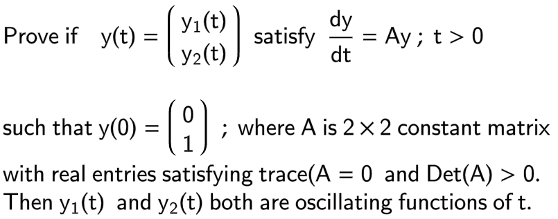 Prove if y(t):
=
y₁ (t)
Y₂(t)
such that y(0) = [ (9)
dy
satisfy =
dt
= Ay; t > 0
; where A is 2 x 2 constant matrix
with real entries satisfying trace(A = 0 and Det(A) > 0.
Then y₁ (t) and y₂(t) both are oscillating functions of t.