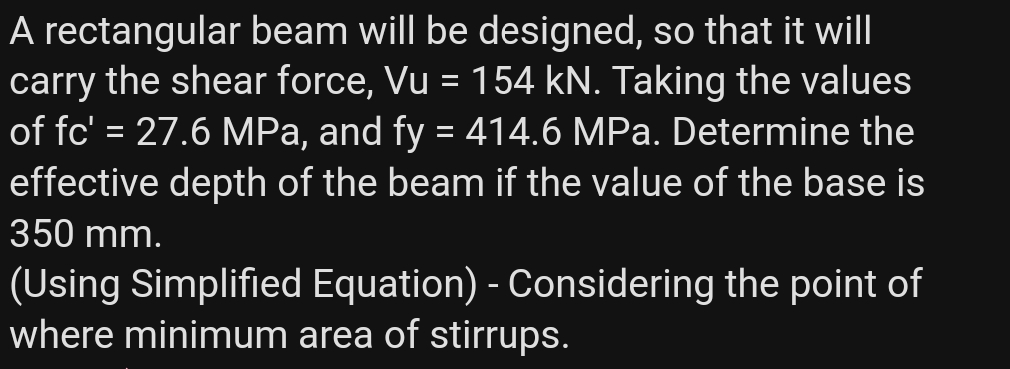 A rectangular beam will be designed, so that it will
carry the shear force, Vu = 154 kN. Taking the values
of fc' = 27.6 MPa, and fy = 414.6 MPa. Determine the
effective depth of the beam if the value of the base is
%3D
350 mm.
(Using Simplified Equation) - Considering the point of
where minimum area of stirrups.
