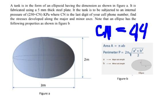 A tank is in the form of an ellipsoid having the dimension as shown in figure a. It is
fabricated using a 5 mm thick steel plate. It the tank is to be subjected to an internal
pressure of (250+CN) KPa where CN is the last digit of your cell phone number, find
the stresses developed along the major and minor axes. Note that an ellipse has the
following properties as shown in figure b
CH -44
Area A = n ab
Perimeter P = 21
a+b
2
2m
- Mar as ngth
Minor am ngn
Elipe
Figure b
3m
Figure a
