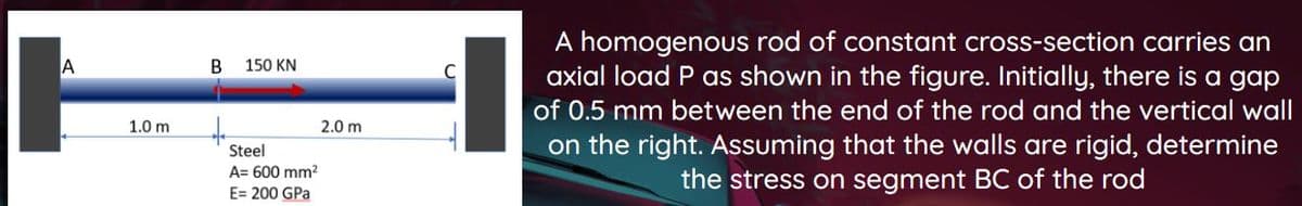 A homogenous rod of constant cross-section carries an
axial load P as shown in the figure. Initially, there is a gap
150 KN
of 0.5 mm between the end of the rod and the vertical wall
to
1.0 m
2.0 m
on the right. ASsuming that the walls are rigid, determine
the stress on segment BC of the rod
Steel
A= 600 mm?
E= 200 GPa
