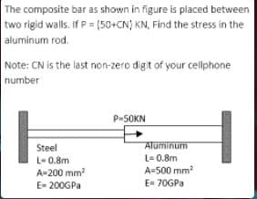 The composite bar as shown in figure is placed between
two rigid walls. If P = {(50+CN) KN, Find the stress in the
aluminum rod.
Note: CN is the last non-zero digit of your cellphone
number
P-SOKN
Steel
Aluminum
L- 0.8m
L= 0.8m
A-200 mm
E- 200GPa
A=500 mm?
E= 70GPA
